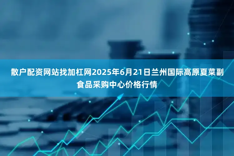 散户配资网站找加杠网2025年6月21日兰州国际高原夏菜副食品采购中心价格行情
