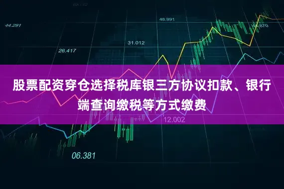 股票配资穿仓选择税库银三方协议扣款、银行端查询缴税等方式缴费