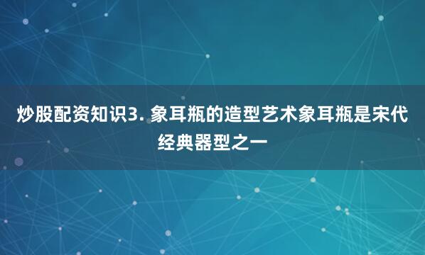 炒股配资知识3. 象耳瓶的造型艺术象耳瓶是宋代经典器型之一