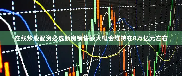 在线炒股配资必选新房销售额大概会维持在8万亿元左右