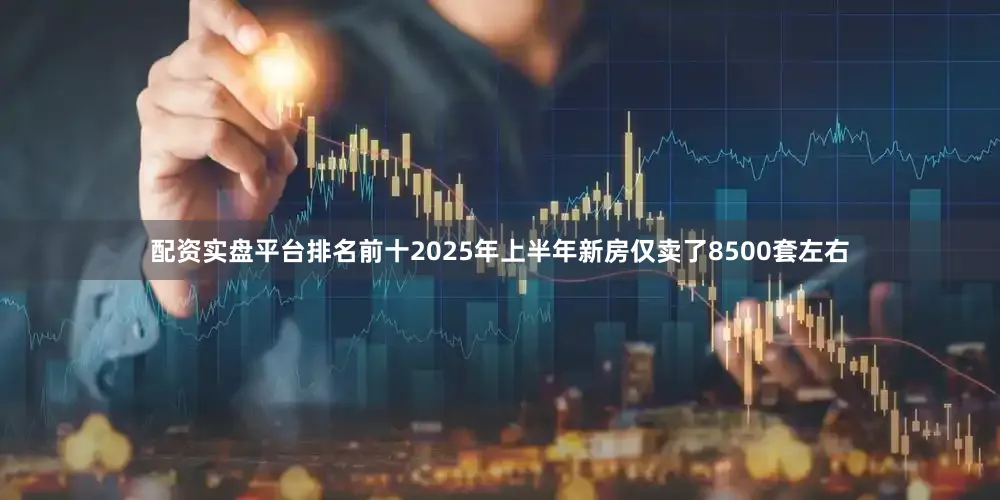 配资实盘平台排名前十2025年上半年新房仅卖了8500套左右