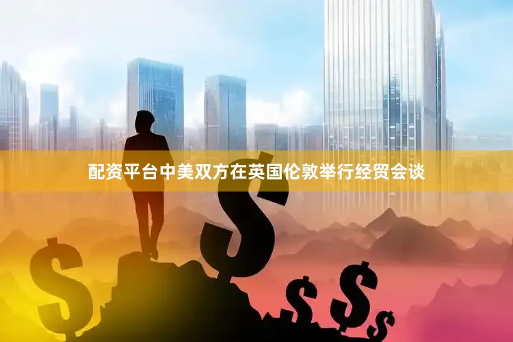 配资平台中美双方在英国伦敦举行经贸会谈