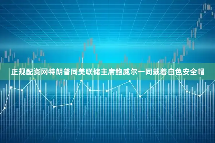 正规配资网特朗普同美联储主席鲍威尔一同戴着白色安全帽