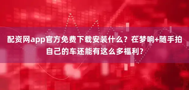 配资网app官方免费下载安装什么？在梦响+随手拍自己的车还能有这么多福利？