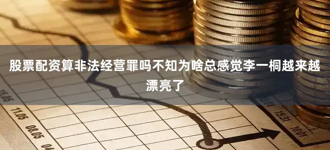 股票配资算非法经营罪吗不知为啥总感觉李一桐越来越漂亮了