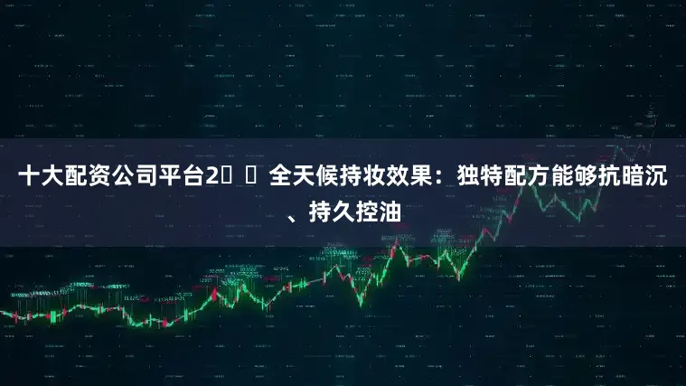 十大配资公司平台2️⃣全天候持妆效果：独特配方能够抗暗沉、持久控油